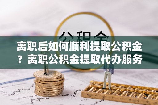 博尔塔拉蒙古离职后如何顺利提取公积金？离职公积金提取代办服务帮你搞定！