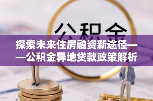 博尔塔拉蒙古探索未来住房融资新途径——公积金异地贷款政策解析与实践