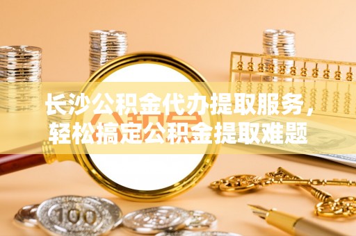 博尔塔拉蒙古长沙公积金代办提取服务，轻松搞定公积金提取难题