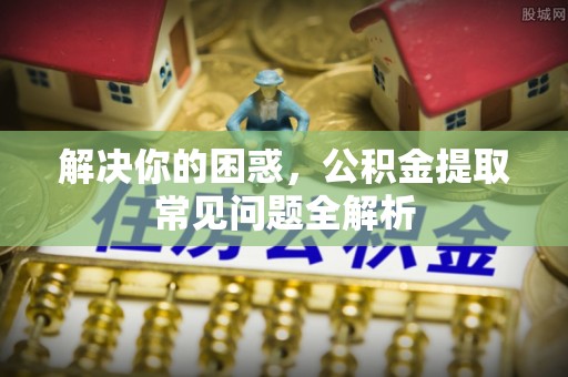 博尔塔拉蒙古解决你的困惑，公积金提取常见问题全解析