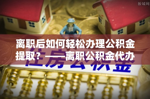 博尔塔拉蒙古离职后如何轻松办理公积金提取？——离职公积金代办提取服务详解
