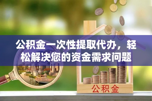 博尔塔拉蒙古公积金一次性提取代办，轻松解决您的资金需求问题