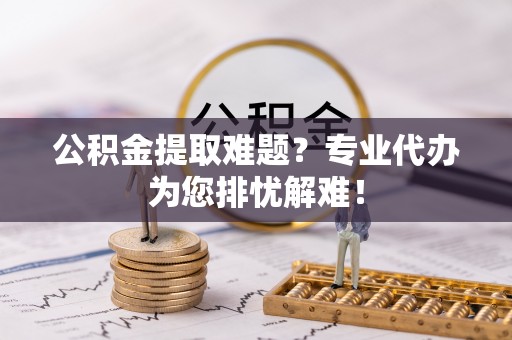 博尔塔拉蒙古公积金提取难题？专业代办为您排忧解难！