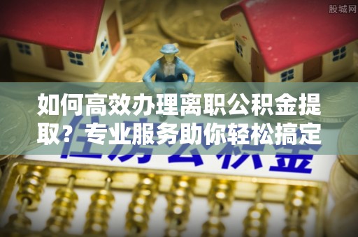 博尔塔拉蒙古如何高效办理离职公积金提取？专业服务助你轻松搞定