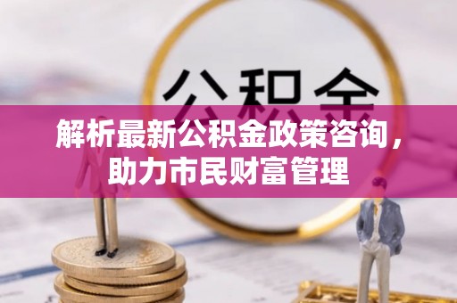 博尔塔拉蒙古解析最新公积金政策咨询，助力市民财富管理