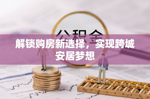 博尔塔拉蒙古解锁购房新选择，实现跨城安居梦想