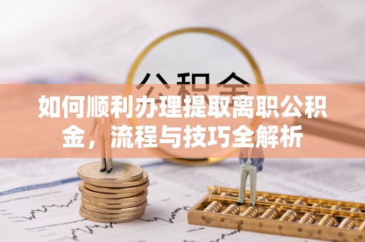 博尔塔拉蒙古如何顺利办理提取离职公积金，流程与技巧全解析