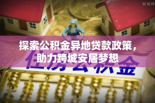 博尔塔拉蒙古探索公积金异地贷款政策，助力跨城安居梦想