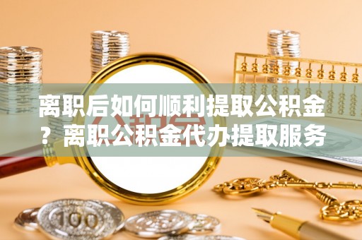 博尔塔拉蒙古离职后如何顺利提取公积金？离职公积金代办提取服务助力无忧办理