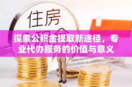博尔塔拉蒙古探索公积金提取新途径，专业代办服务的价值与意义