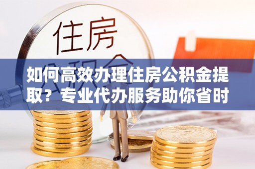 博尔塔拉蒙古如何高效办理住房公积金提取？专业代办服务助你省时省力