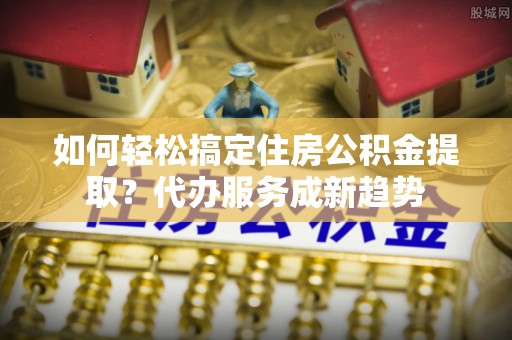 博尔塔拉蒙古如何轻松搞定住房公积金提取？代办服务成新趋势