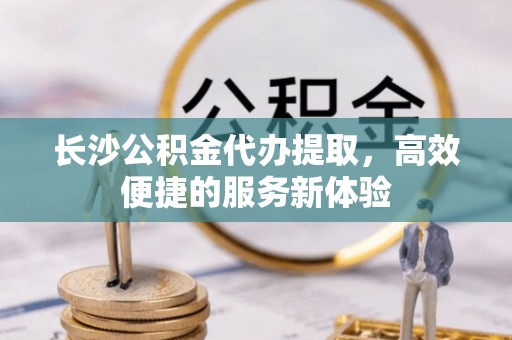 博尔塔拉蒙古长沙公积金代办提取，高效便捷的服务新体验