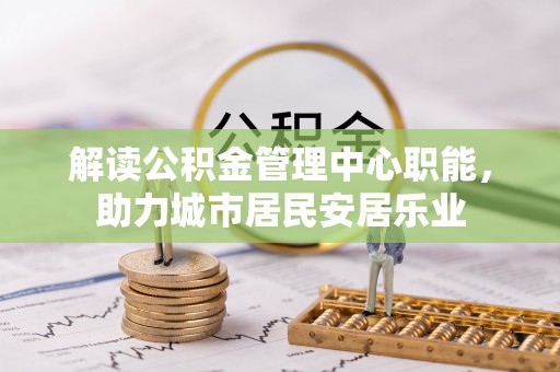 博尔塔拉蒙古解读公积金管理中心职能，助力城市居民安居乐业