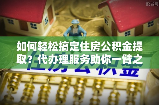 博尔塔拉蒙古如何轻松搞定住房公积金提取？代办理服务助你一臂之力