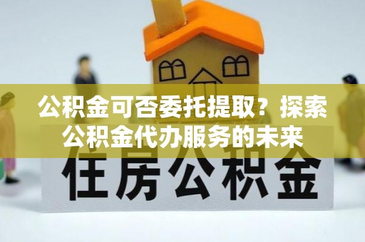 博尔塔拉蒙古公积金可否委托提取？探索公积金代办服务的未来