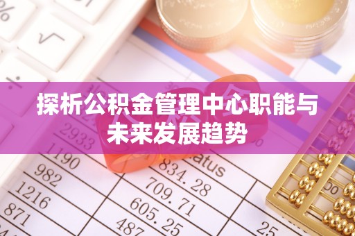 博尔塔拉蒙古探析公积金管理中心职能与未来发展趋势
