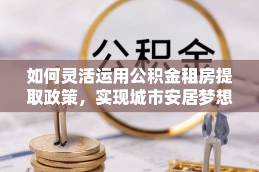 博尔塔拉蒙古如何灵活运用公积金租房提取政策，实现城市安居梦想