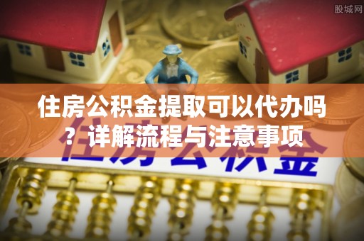 博尔塔拉蒙古住房公积金提取可以代办吗？详解流程与注意事项